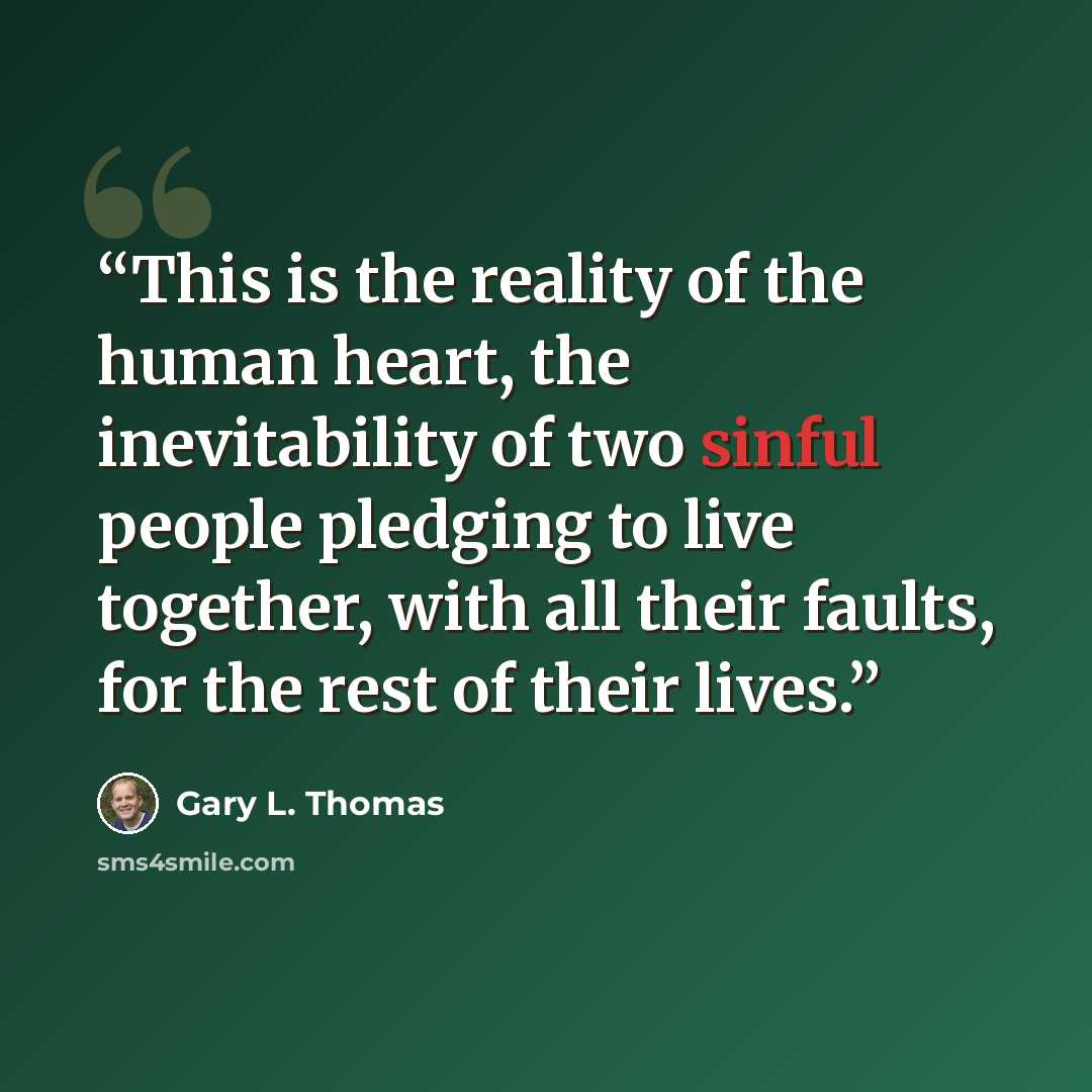 “This is the reality of the human heart, the inevitability of two sinful people pledging to live together, with all their faults, for the rest of their lives.” quote by Gary L. Thomas