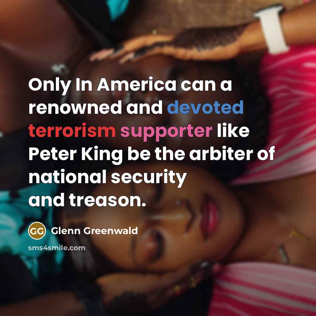 “Only In America can a renowned and devoted terrorism supporter like Peter King be the arbiter of national security and treason.” quote by Glenn Greenwald