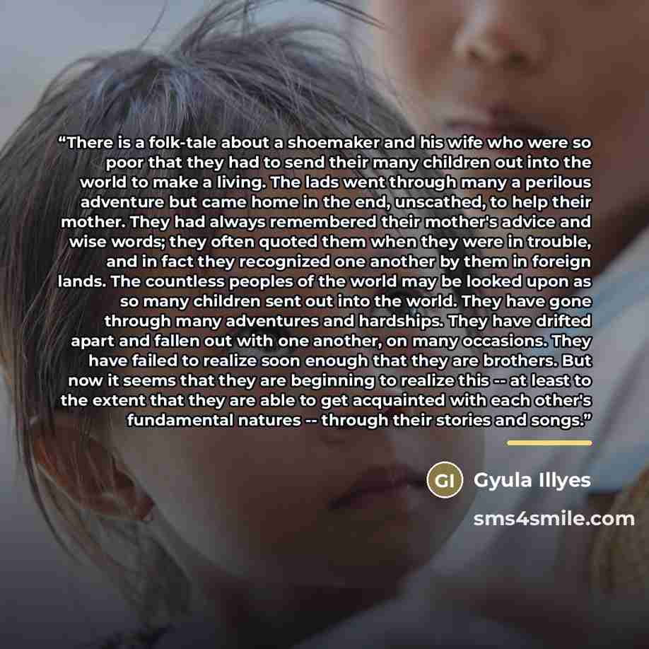 “There is a folk-tale about a shoemaker and his wife who were so poor that they had to send their many children out into the world to make a living. The lads went through many a perilous adventure but came home in the end, unscathed, to help their mother. They had always remembered their mother's…” quote by Gyula Illyes