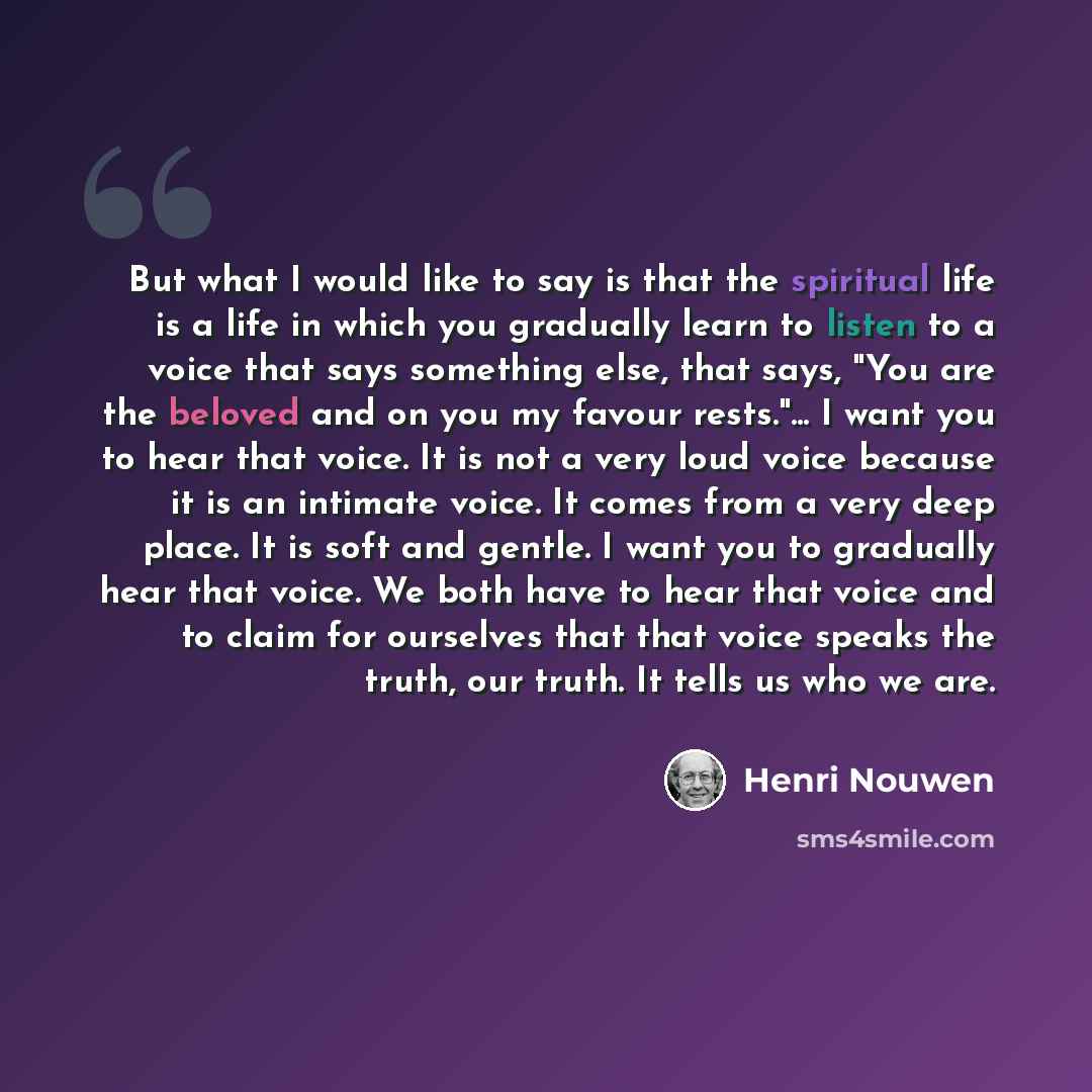 “But what I would like to say is that the spiritual life is a life in which you gradually learn to listen to a voice that says something else, that says, "You are the beloved and on you my favour rests."... I want you to hear that voice. It is not a very loud voice because it is an intimate voice…” quote by Henri Nouwen