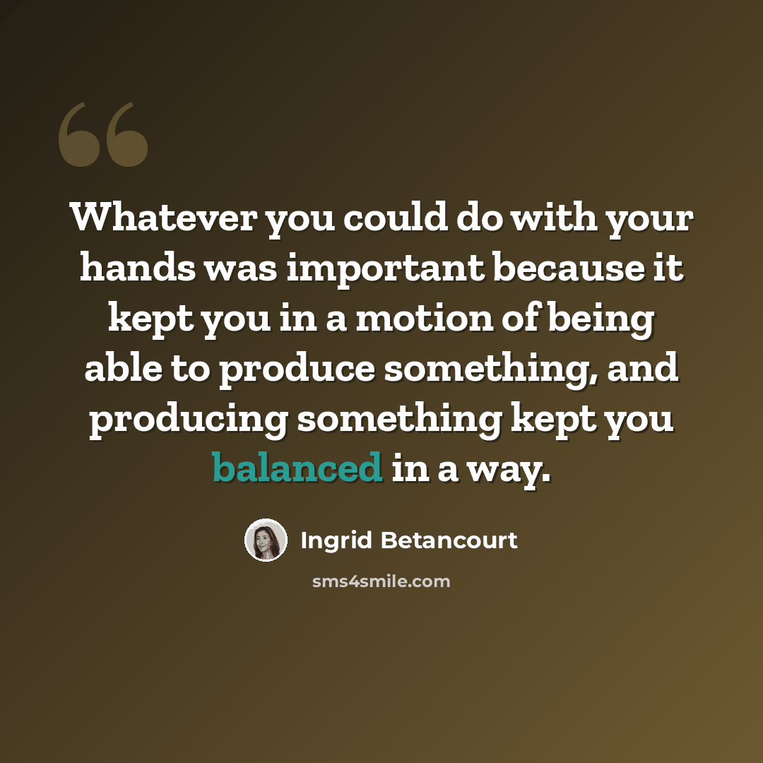 “Whatever you could do with your hands was important because it kept you in a motion of being able to produce something, and producing something kept you balanced in a way.” quote by Ingrid Betancourt