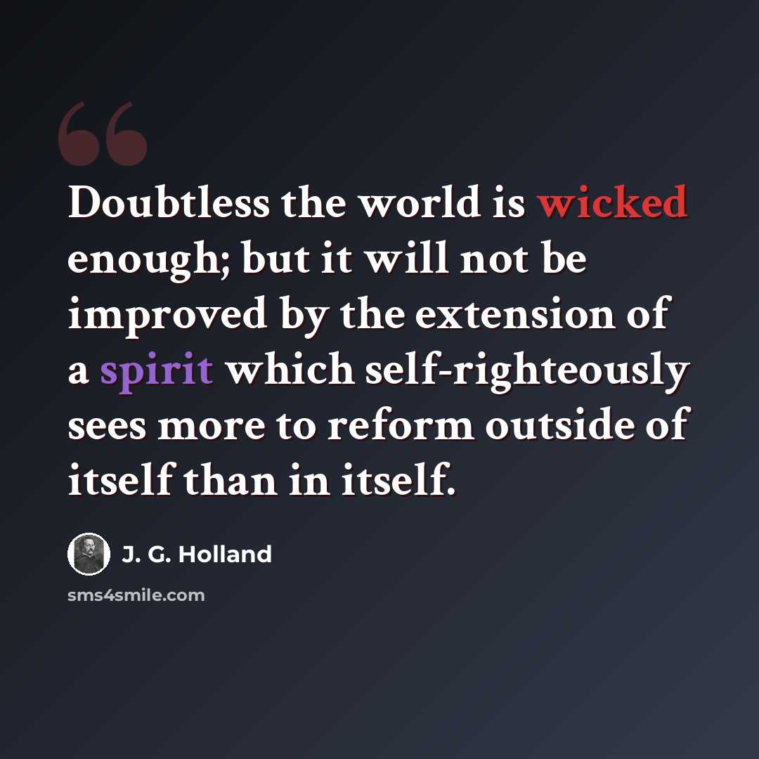 “Doubtless the world is wicked enough; but it will not be improved by the extension of a spirit which self-righteously sees more to reform outside of itself than in itself.” quote by J. G. Holland