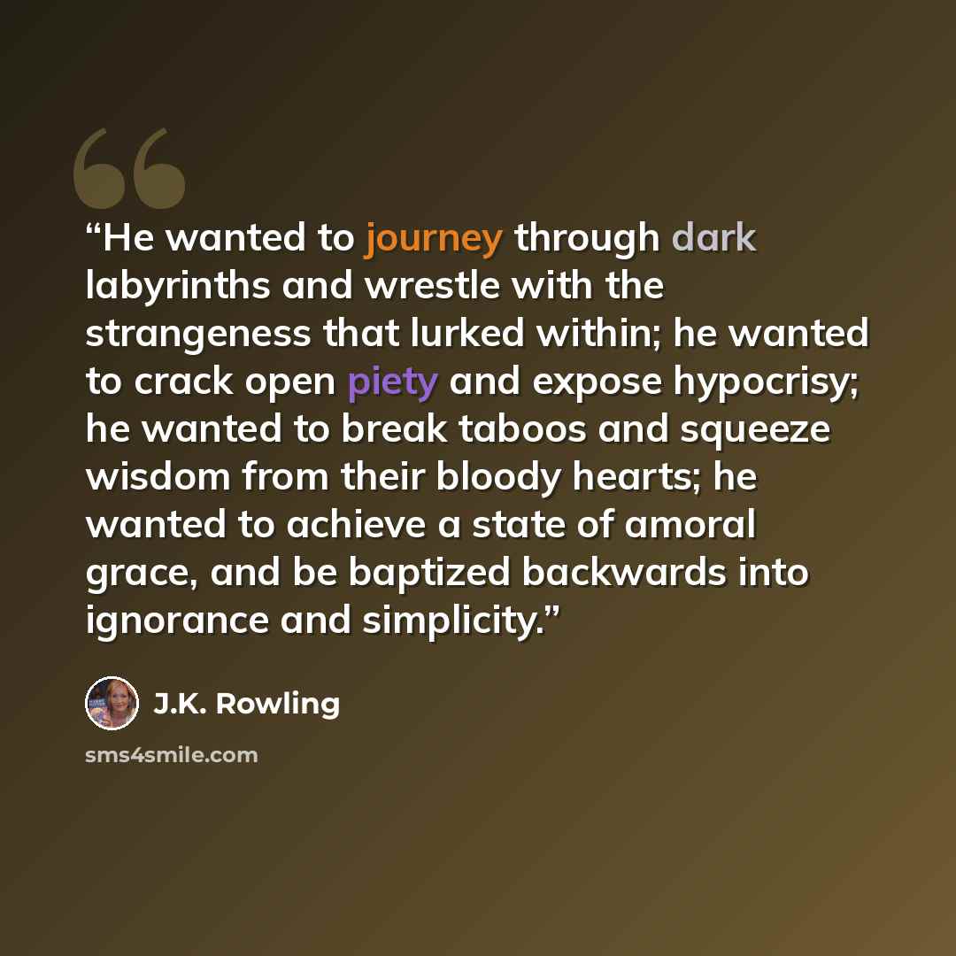 “He wanted to journey through dark labyrinths and wrestle with the strangeness that lurked within; he wanted to crack open piety and expose hypocrisy; he wanted to break taboos and squeeze wisdom from their bloody hearts; he wanted to achieve a state of amoral grace, and be baptized backwards into…” quote by J.K. Rowling