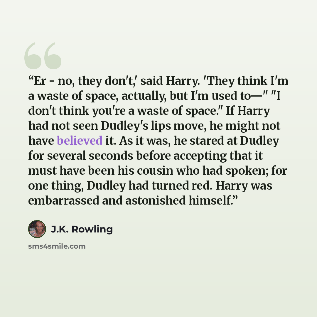 “Er - no, they don't,' said Harry. 'They think I'm a waste of space, actually, but I'm used to—" "I don't think you're a waste of space." If Harry had not seen Dudley's lips move, he might not have believed it. As it was, he stared at Dudley for several seconds before accepting that it must have…” quote by J.K. Rowling
