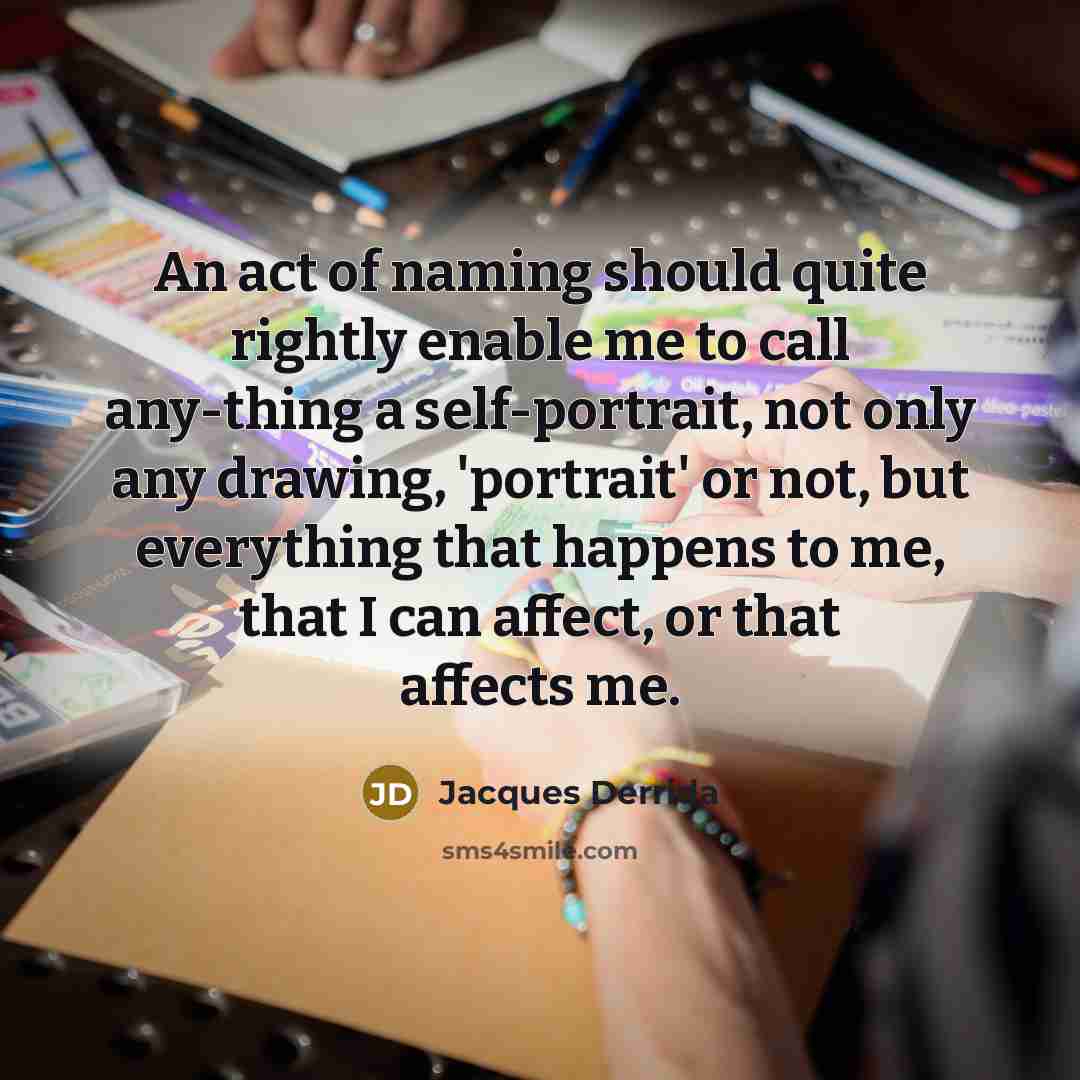 “An act of naming should quite rightly enable me to call any-thing a self-portrait, not only any drawing, 'portrait' or not, but everything that happens to me, that I can affect, or that affects me.” quote by Jacques Derrida