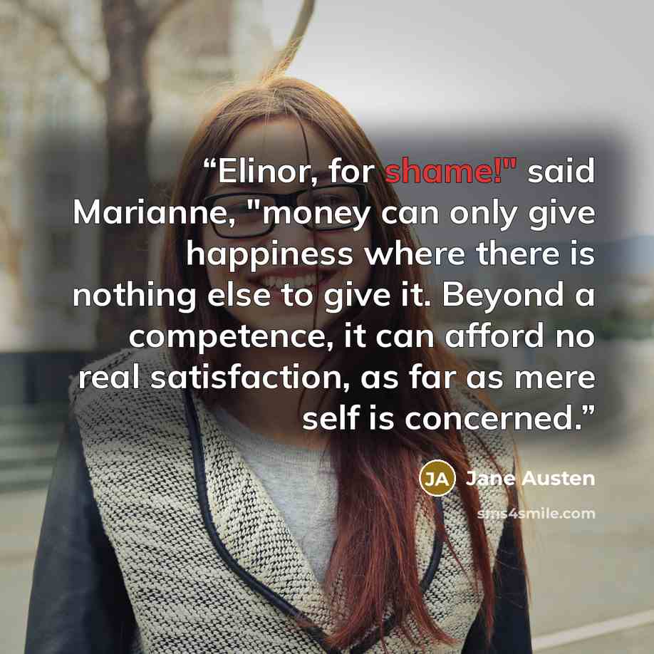 “Elinor, for shame!" said Marianne, "money can only give happiness where there is nothing else to give it. Beyond a competence, it can afford no real satisfaction, as far as mere self is concerned.” quote by Jane Austen
