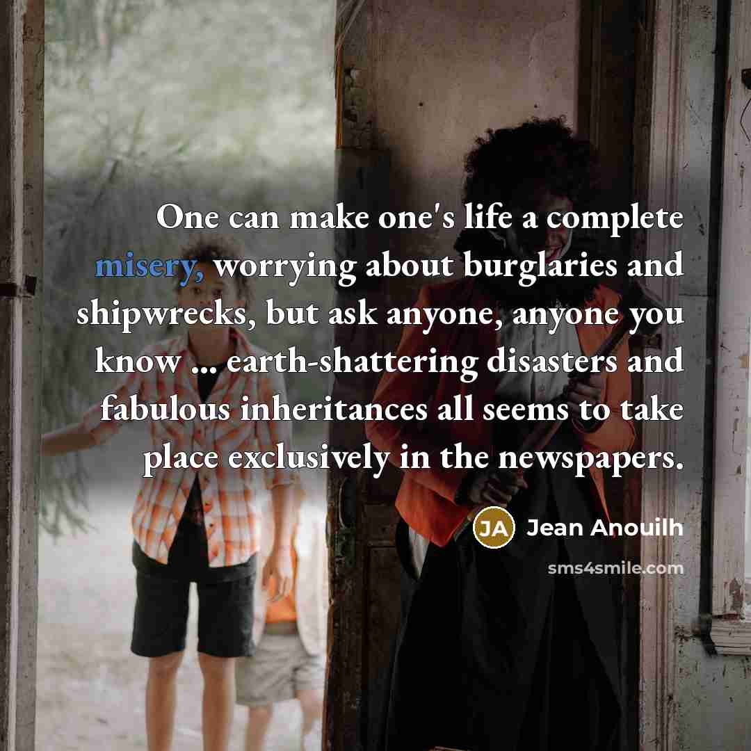 “One can make one's life a complete misery, worrying about burglaries and shipwrecks, but ask anyone, anyone you know ... earth-shattering disasters and fabulous inheritances all seems to take place exclusively in the newspapers.” quote by Jean Anouilh