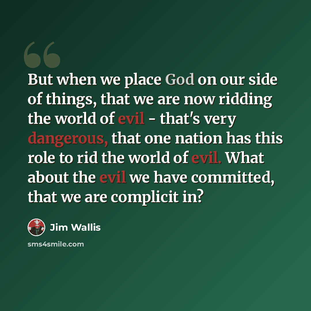 “But when we place God on our side of things, that we are now ridding the world of evil - that's very dangerous, that one nation has this role to rid the world of evil. What about the evil we have committed, that we are complicit in?” quote by Jim Wallis