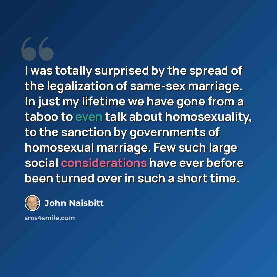 “I was totally surprised by the spread of the legalization of same-sex marriage. In just my lifetime we have gone from a taboo to even talk about homosexuality, to the sanction by governments of homosexual marriage. Few such large social considerations have ever before been turned over in such a…” quote by John Naisbitt