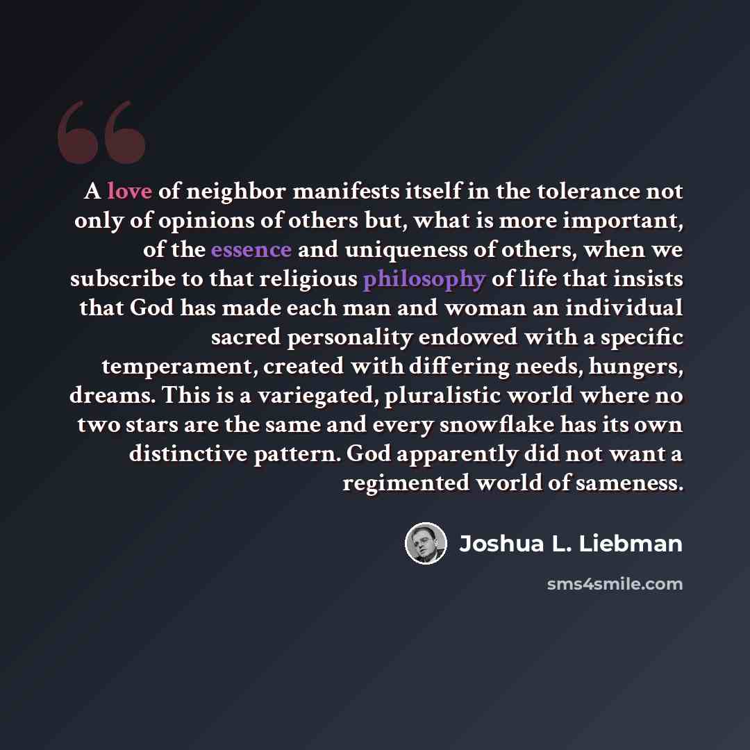 “A love of neighbor manifests itself in the tolerance not only of opinions of others but, what is more important, of the essence and uniqueness of others, when we subscribe to that religious philosophy of life that insists that God has made each man and woman an individual sacred personality…” quote by Joshua L. Liebman