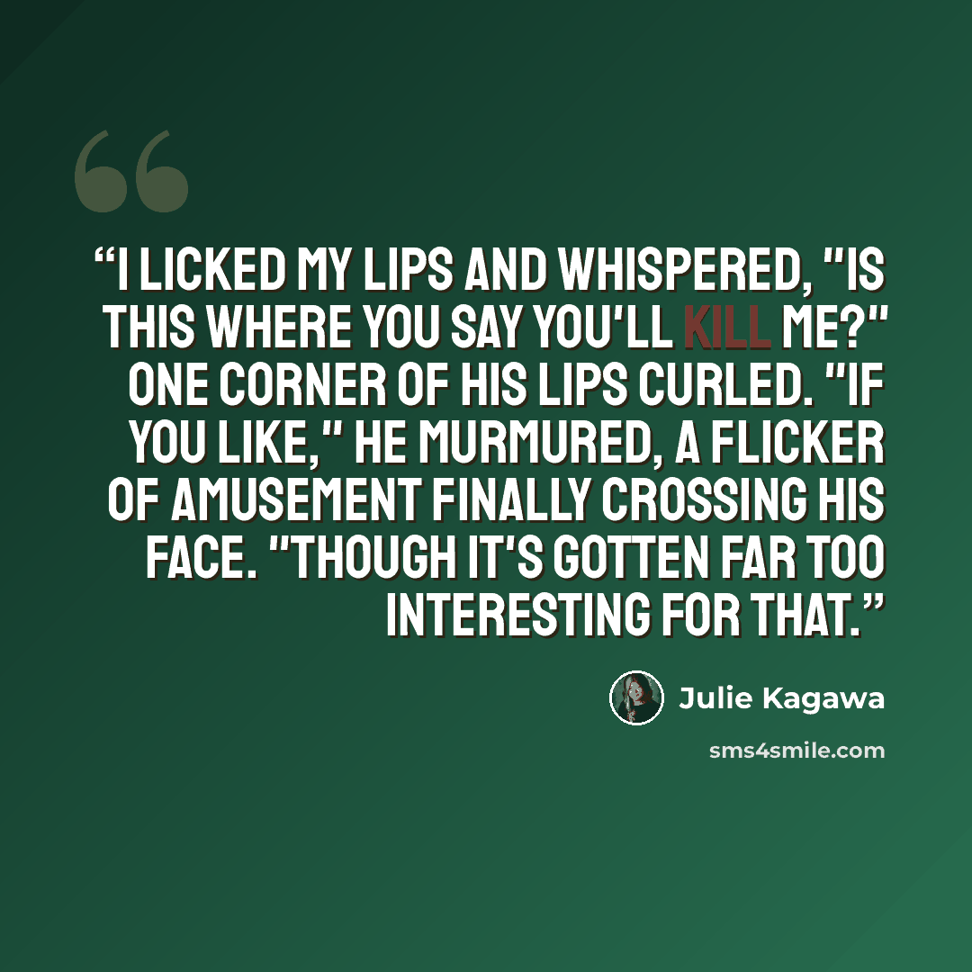 “I licked my lips and whispered, "Is this where you say you'll kill me?" One corner of his lips curled. "If you like," he murmured, a flicker of amusement finally crossing his face. "Though it's gotten far too interesting for that.” quote by Julie Kagawa