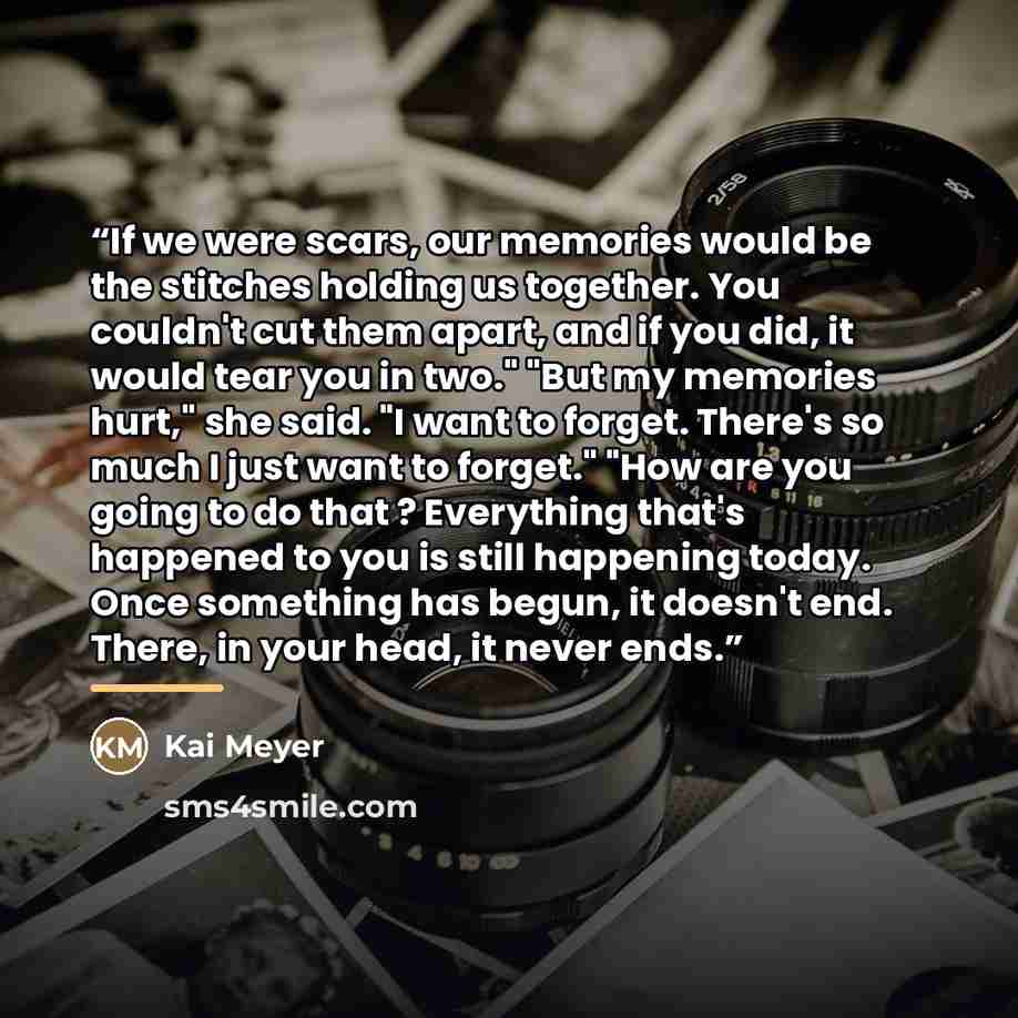 “If we were scars, our memories would be the stitches holding us together. You couldn't cut them apart, and if you did, it would tear you in two." "But my memories hurt," she said. "I want to forget. There's so much I just want to forget." "How are you going to do that ? Everything that's happened…” quote by Kai Meyer
