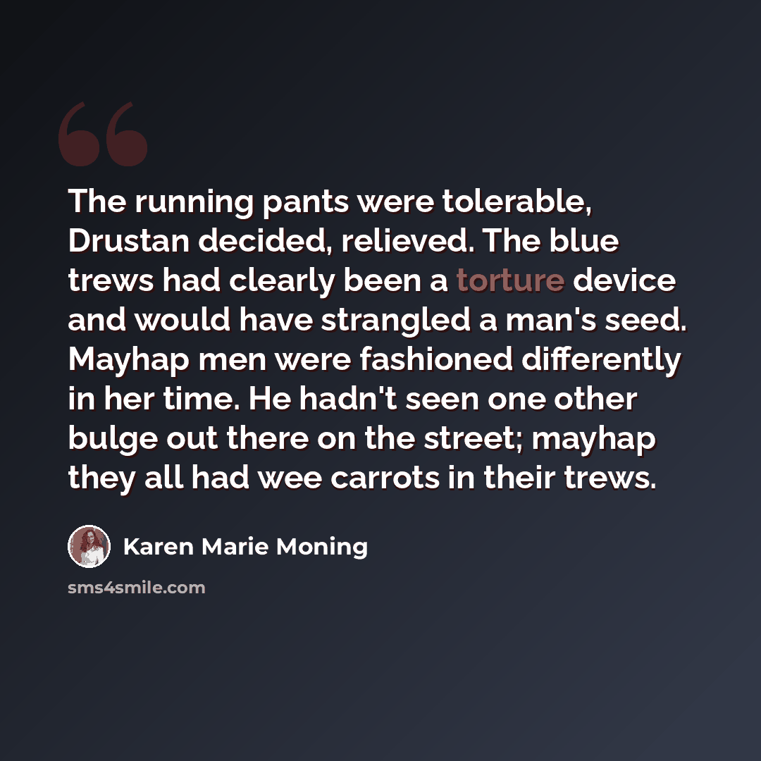 “The running pants were tolerable, Drustan decided, relieved. The blue trews had clearly been a torture device and would have strangled a man's seed. Mayhap men were fashioned differently in her time. He hadn't seen one other bulge out there on the street; mayhap they all had wee carrots in their…” quote by Karen Marie Moning