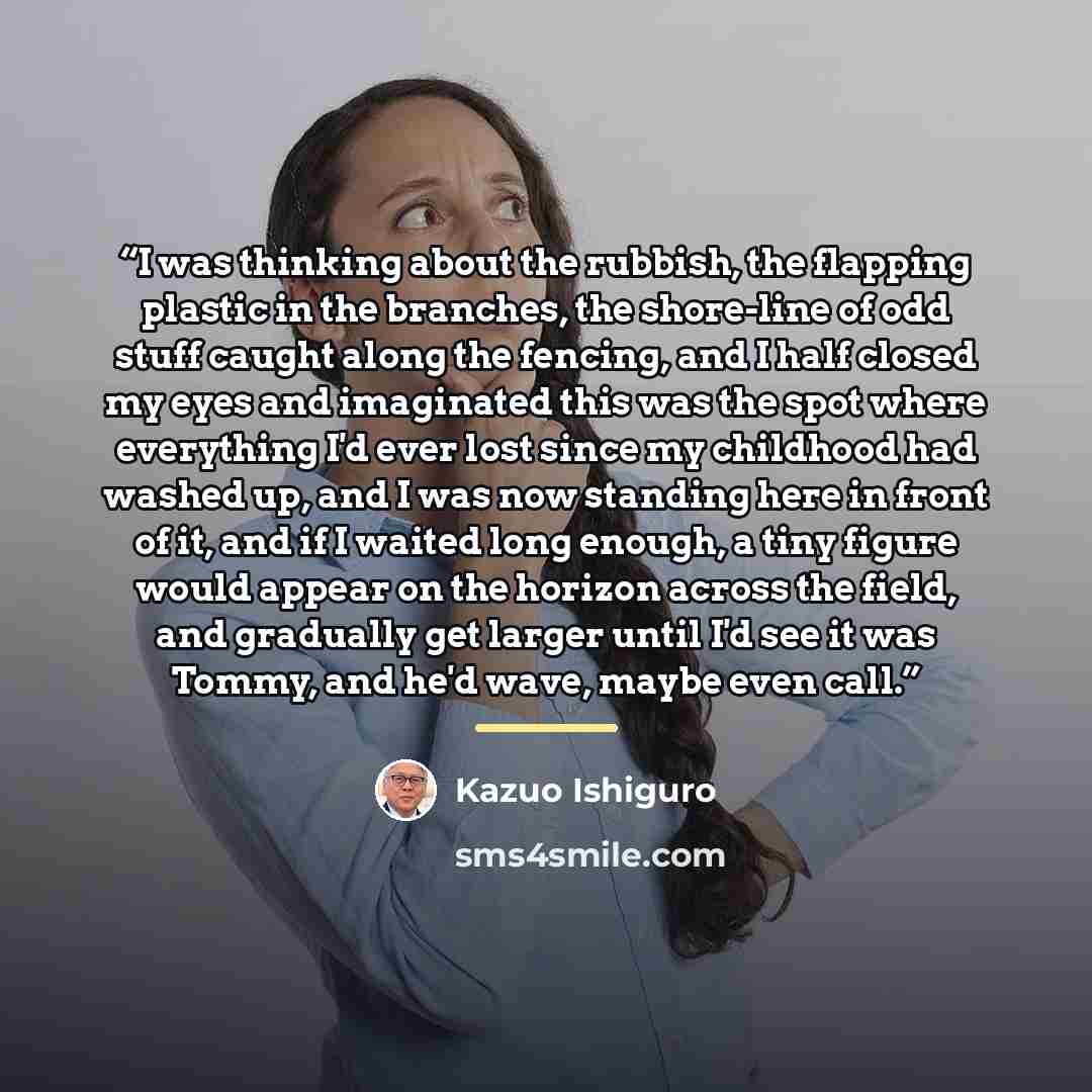 “I was thinking about the rubbish, the flapping plastic in the branches, the shore-line of odd stuff caught along the fencing, and I half closed my eyes and imaginated this was the spot where everything I'd ever lost since my childhood had washed up, and I was now standing here in front of it, and…” quote by Kazuo Ishiguro