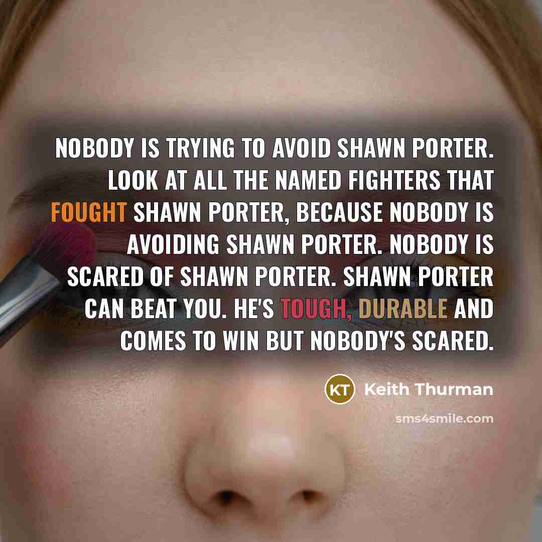 “Nobody is trying to avoid Shawn Porter. Look at all the named fighters that fought Shawn Porter, because nobody is avoiding Shawn Porter. Nobody is scared of Shawn Porter. Shawn Porter can beat you. He's tough, durable and comes to win but nobody's scared.” quote by Keith Thurman