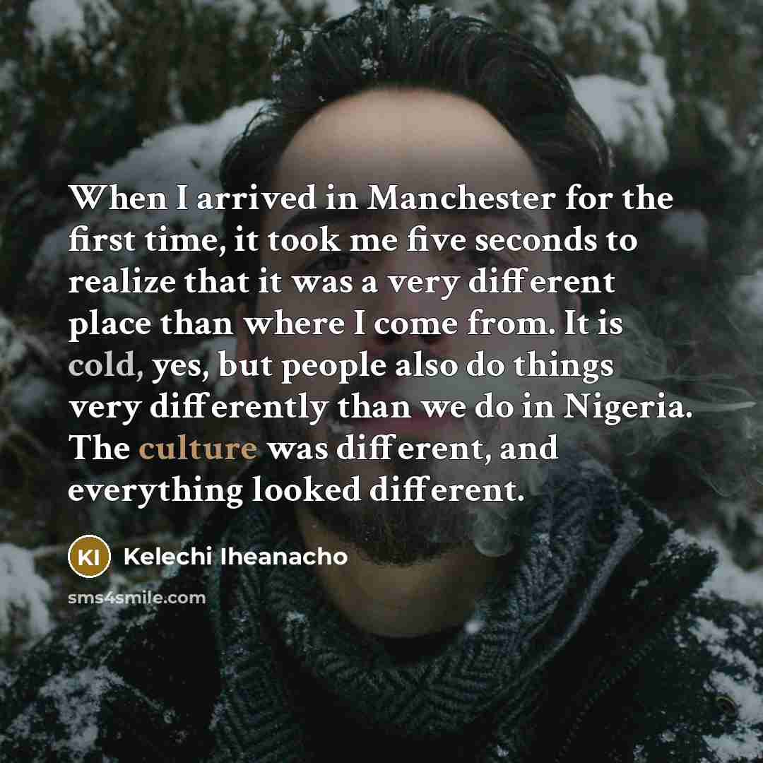 “When I arrived in Manchester for the first time, it took me five seconds to realize that it was a very different place than where I come from. It is cold, yes, but people also do things very differently than we do in Nigeria. The culture was different, and everything looked different.” quote by Kelechi Iheanacho