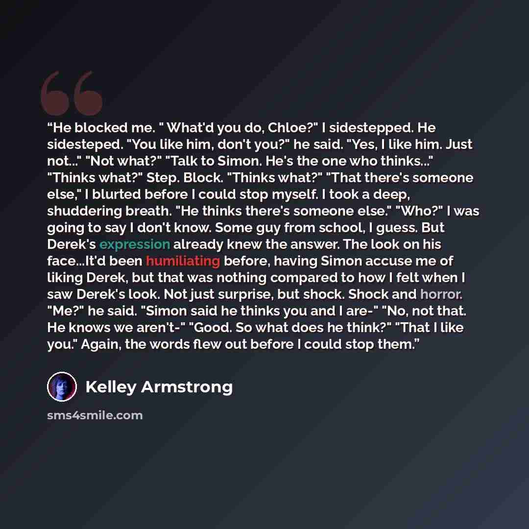 “He blocked me. " What'd you do, Chloe?" I sidestepped. He sidesteped. "You like him, don't you?" he said. "Yes, I like him. Just not..." "Not what?" "Talk to Simon. He's the one who thinks..." "Thinks what?" Step. Block. "Thinks what?" "That there's someone else," I blurted before I could stop…” quote by Kelley Armstrong