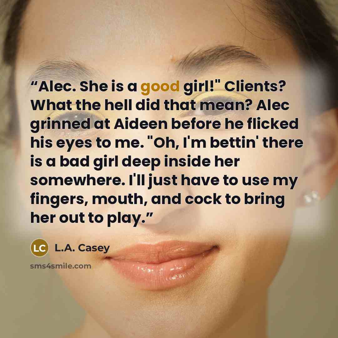 “Alec. She is a good girl!" Clients? What the hell did that mean? Alec grinned at Aideen before he flicked his eyes to me. "Oh, I'm bettin' there is a bad girl deep inside her somewhere. I'll just have to use my fingers, mouth, and cock to bring her out to play.” quote by L.A. Casey