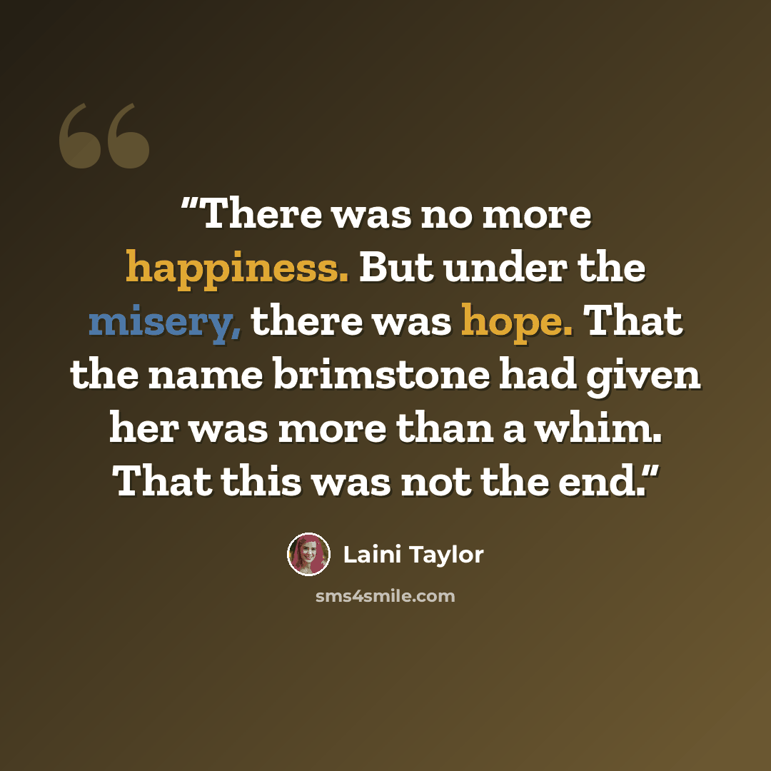 “There was no more happiness. But under the misery, there was hope. That the name brimstone had given her was more than a whim. That this was not the end.” quote by Laini Taylor