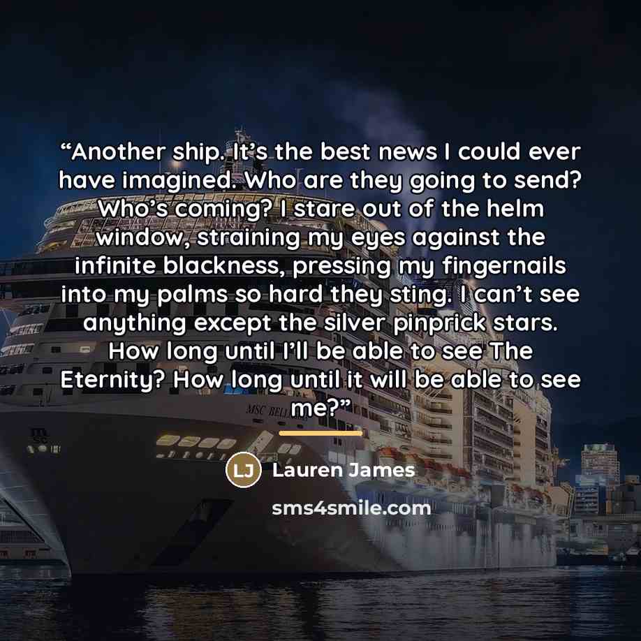 “Another ship. It’s the best news I could ever have imagined. Who are they going to send? Who’s coming? I stare out of the helm window, straining my eyes against the infinite blackness, pressing my fingernails into my palms so hard they sting. I can’t see anything except the silver pinprick stars…” quote by Lauren James