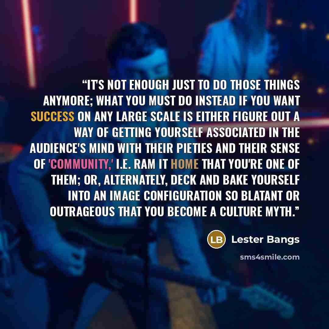 “It's not enough just to do those things anymore; what you must do instead if you want success on any large scale is either figure out a way of getting yourself associated in the audience's mind with their pieties and their sense of 'community,' i.e. ram it home that you're one of THEM; or…” quote by Lester Bangs