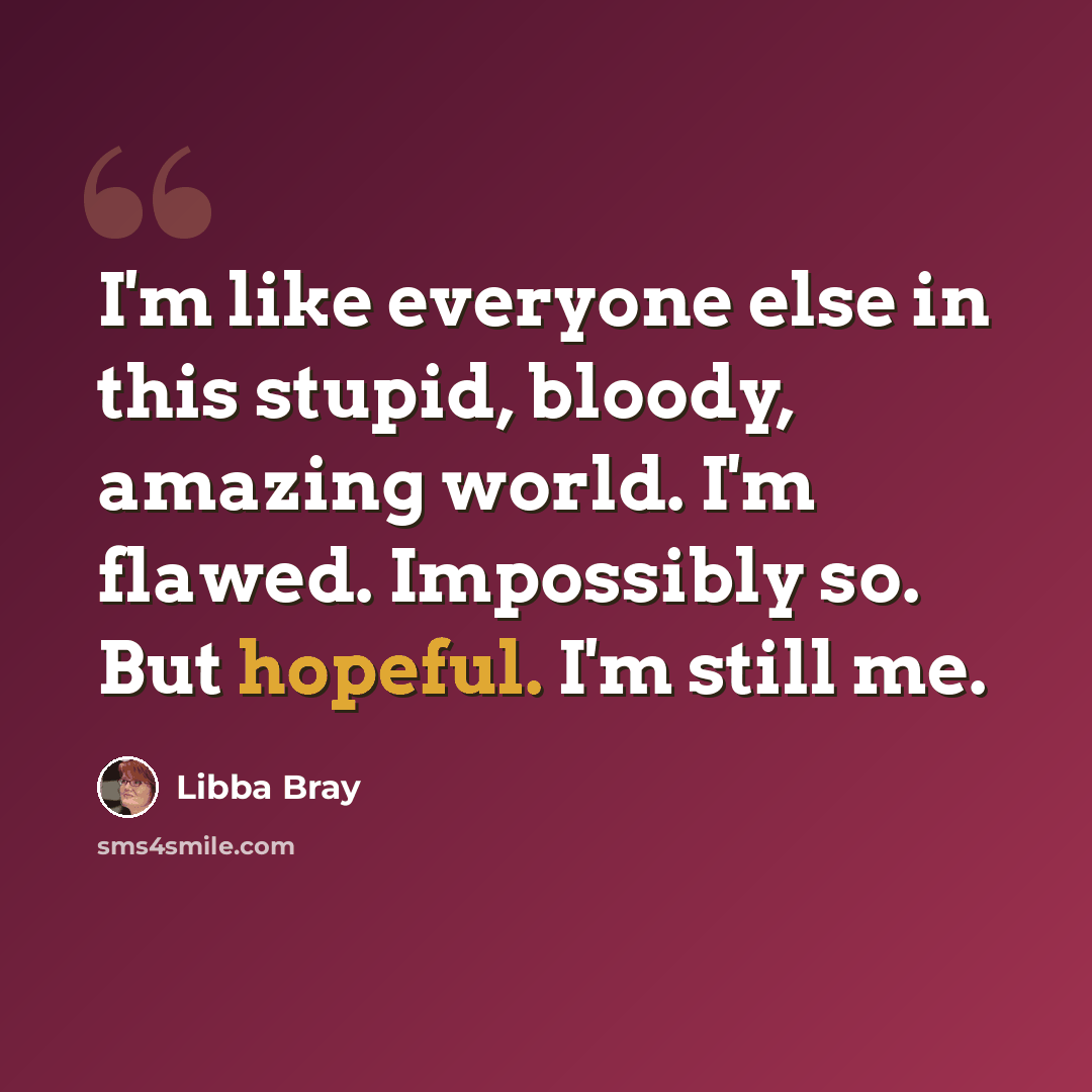 “I'm like everyone else in this stupid, bloody, amazing world. I'm flawed. Impossibly so. But hopeful. I'm still me.” quote by Libba Bray