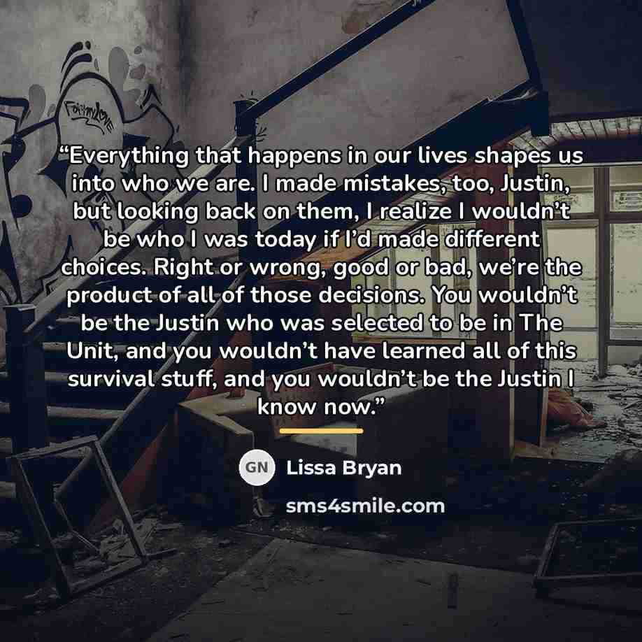 “Everything that happens in our lives shapes us into who we are. I made mistakes, too, Justin, but looking back on them, I realize I wouldn’t be who I was today if I’d made different choices. Right or wrong, good or bad, we’re the product of all of those decisions. You wouldn’t be the Justin who…” quote by Lissa Bryan