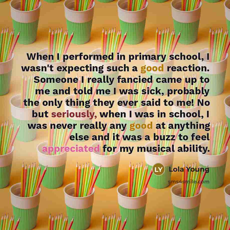 “When I performed in primary school, I wasn't expecting such a good reaction. Someone I really fancied came up to me and told me I was sick, probably the only thing they ever said to me! No but seriously, when I was in school, I was never really any good at anything else and it was a buzz to feel…” quote by Lola Young