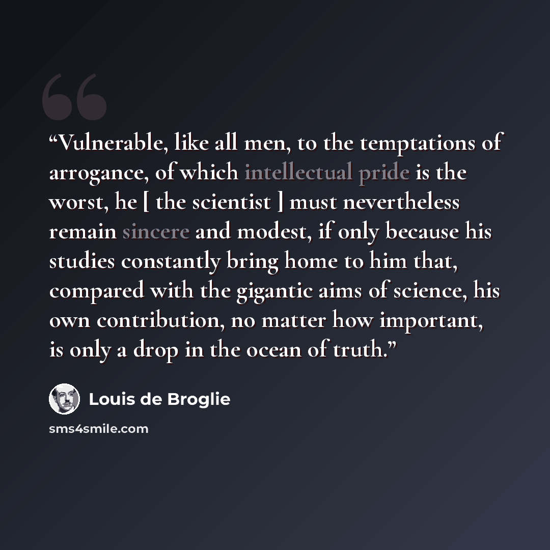 “Vulnerable, like all men, to the temptations of arrogance, of which intellectual pride is the worst, he [ the scientist ] must nevertheless remain sincere and modest, if only because his studies constantly bring home to him that, compared with the gigantic aims of science, his own contribution, no…” quote by Louis de Broglie