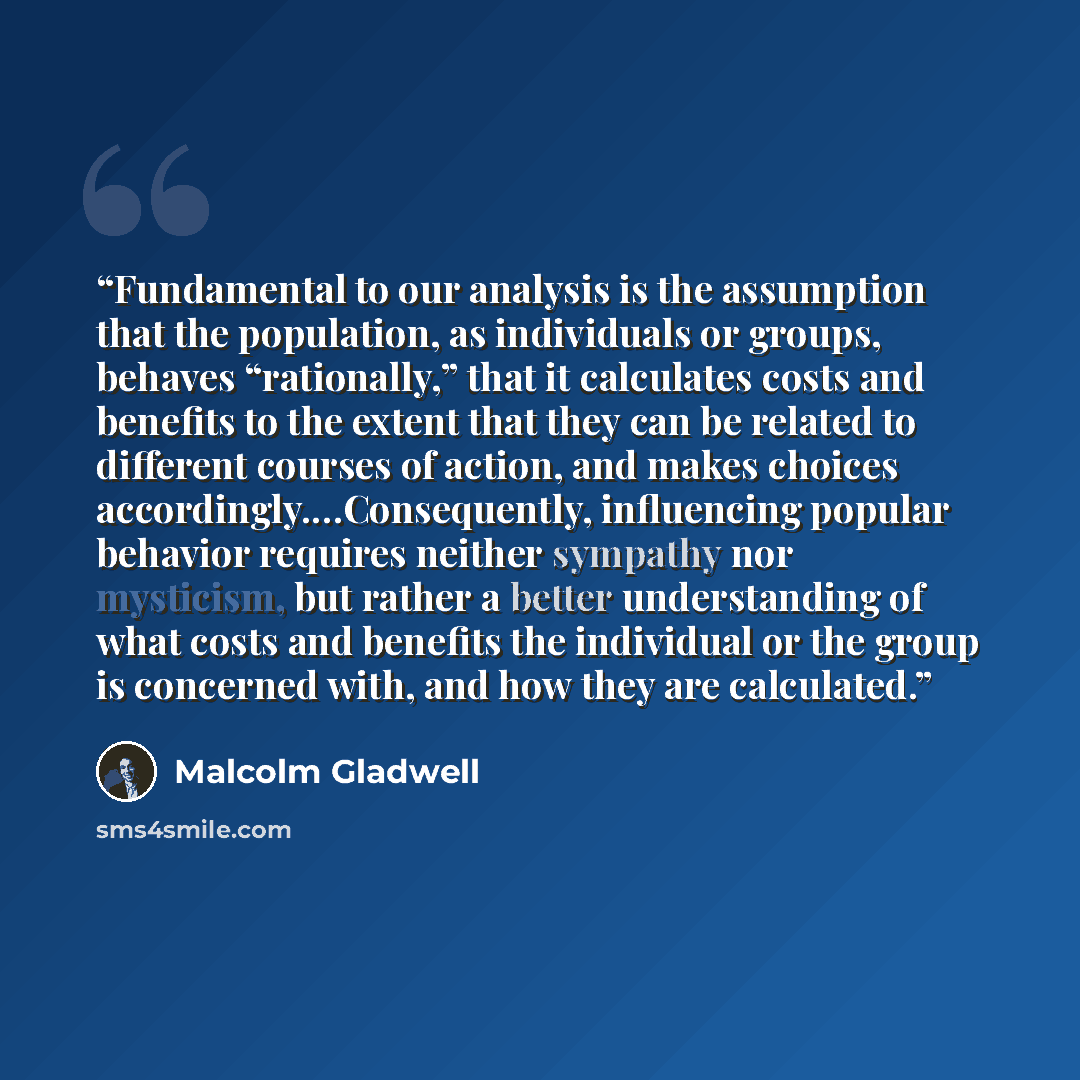 “Fundamental to our analysis is the assumption that the population, as individuals or groups, behaves “rationally,” that it calculates costs and benefits to the extent that they can be related to different courses of action, and makes choices accordingly.…Consequently, influencing popular behavior…” quote by Malcolm Gladwell