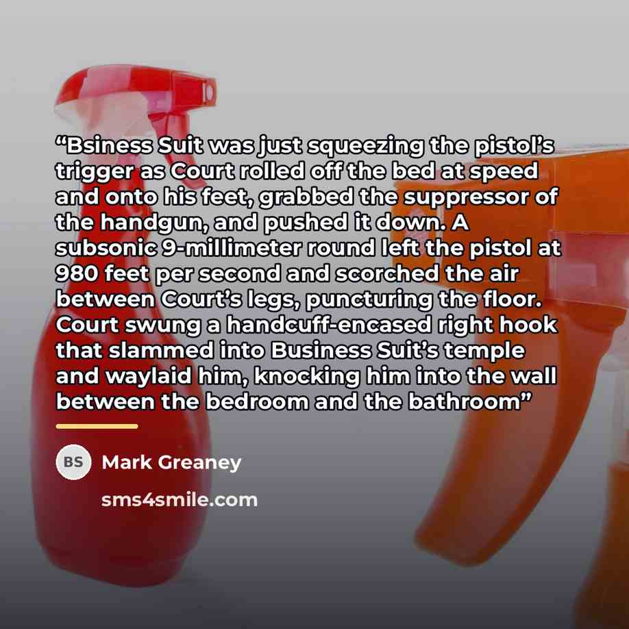 “Bsiness Suit was just squeezing the pistol’s trigger as Court rolled off the bed at speed and onto his feet, grabbed the suppressor of the handgun, and pushed it down. A subsonic 9-millimeter round left the pistol at 980 feet per second and scorched the air between Court’s legs, puncturing the…” quote by Mark Greaney
