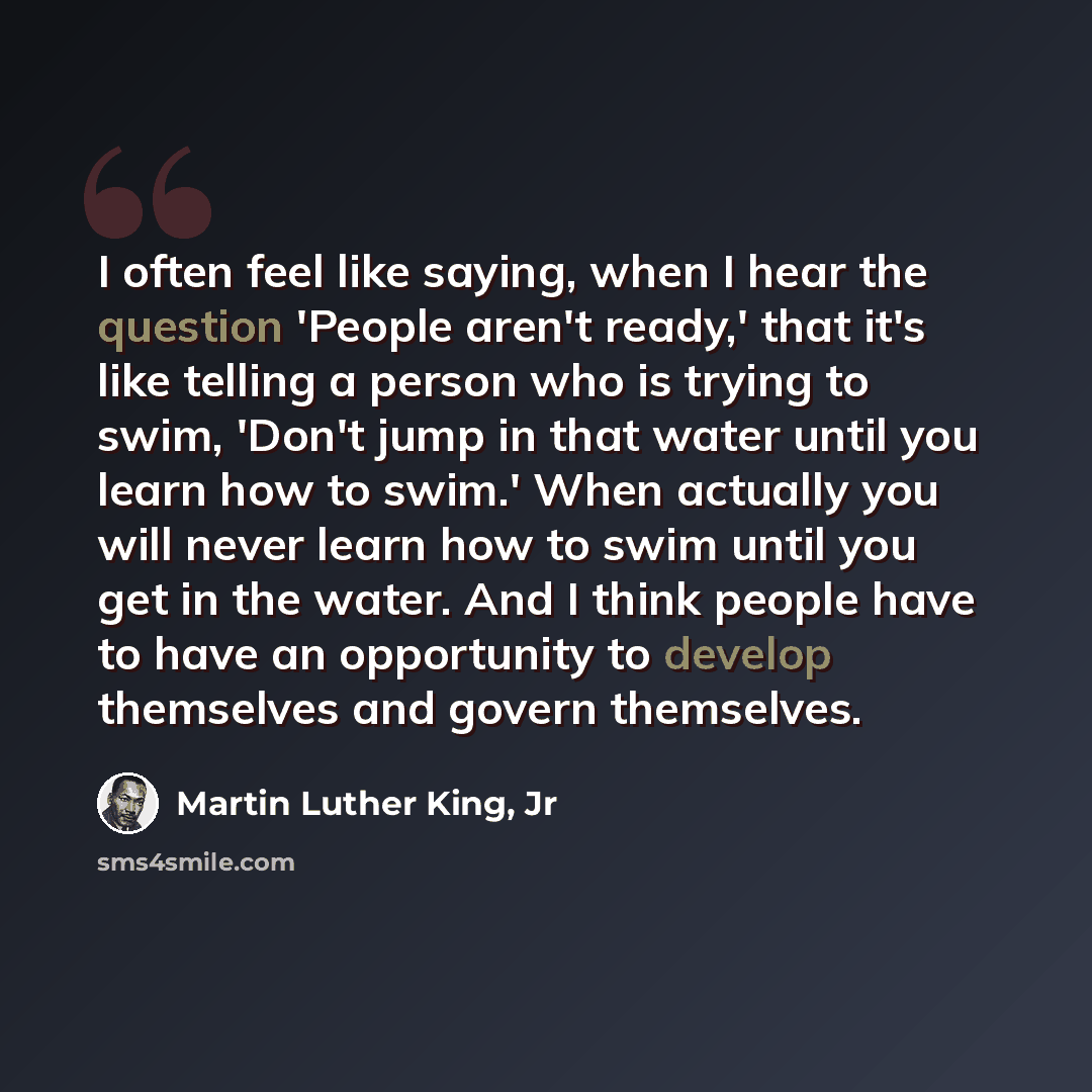 “I often feel like saying, when I hear the question 'People aren't ready,' that it's like telling a person who is trying to swim, 'Don't jump in that water until you learn how to swim.' When actually you will never learn how to swim until you get in the water. And I think people have to have an…” quote by Martin Luther King, Jr