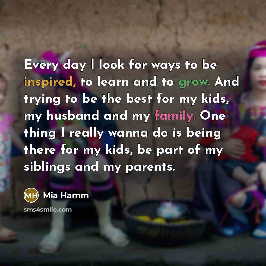 “Every day I look for ways to be inspired, to learn and to grow. And trying to be the best for my kids, my husband and my family. One thing I really wanna do is being there for my kids, be part of my siblings and my parents.” quote by Mia Hamm