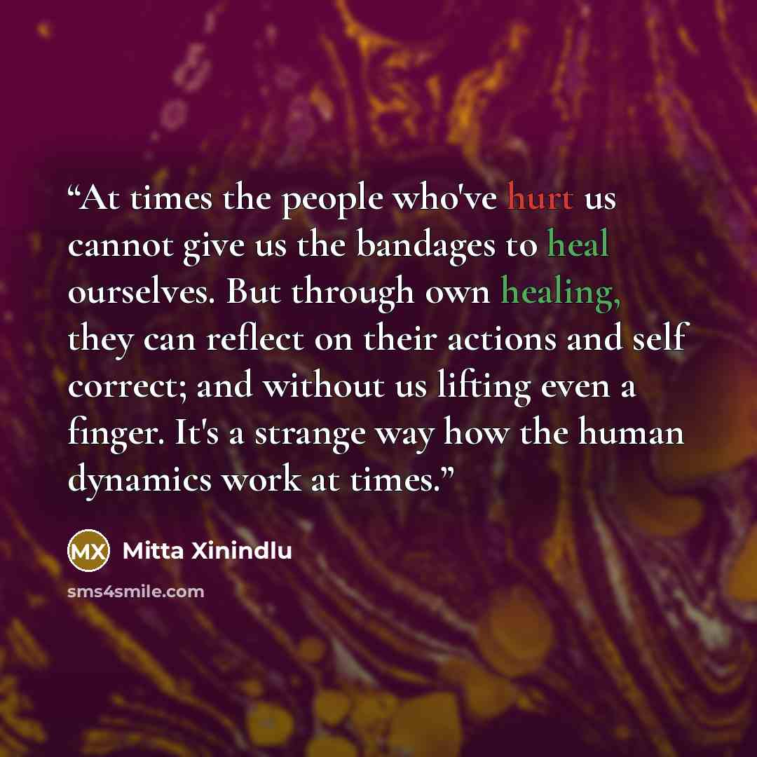 “At times the people who've hurt us cannot give us the bandages to heal ourselves. But through own healing, they can reflect on their actions and self correct; and without us lifting even a finger. It's a strange way how the human dynamics work at times.” quote by Mitta Xinindlu