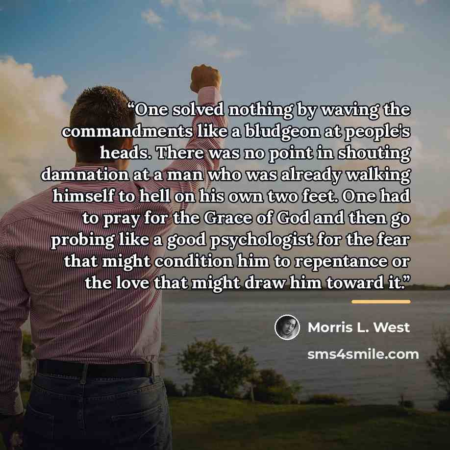 “One solved nothing by waving the commandments like a bludgeon at people's heads. There was no point in shouting damnation at a man who was already walking himself to hell on his own two feet. One had to pray for the Grace of God and then go probing like a good psychologist for the fear that might…” quote by Morris L. West