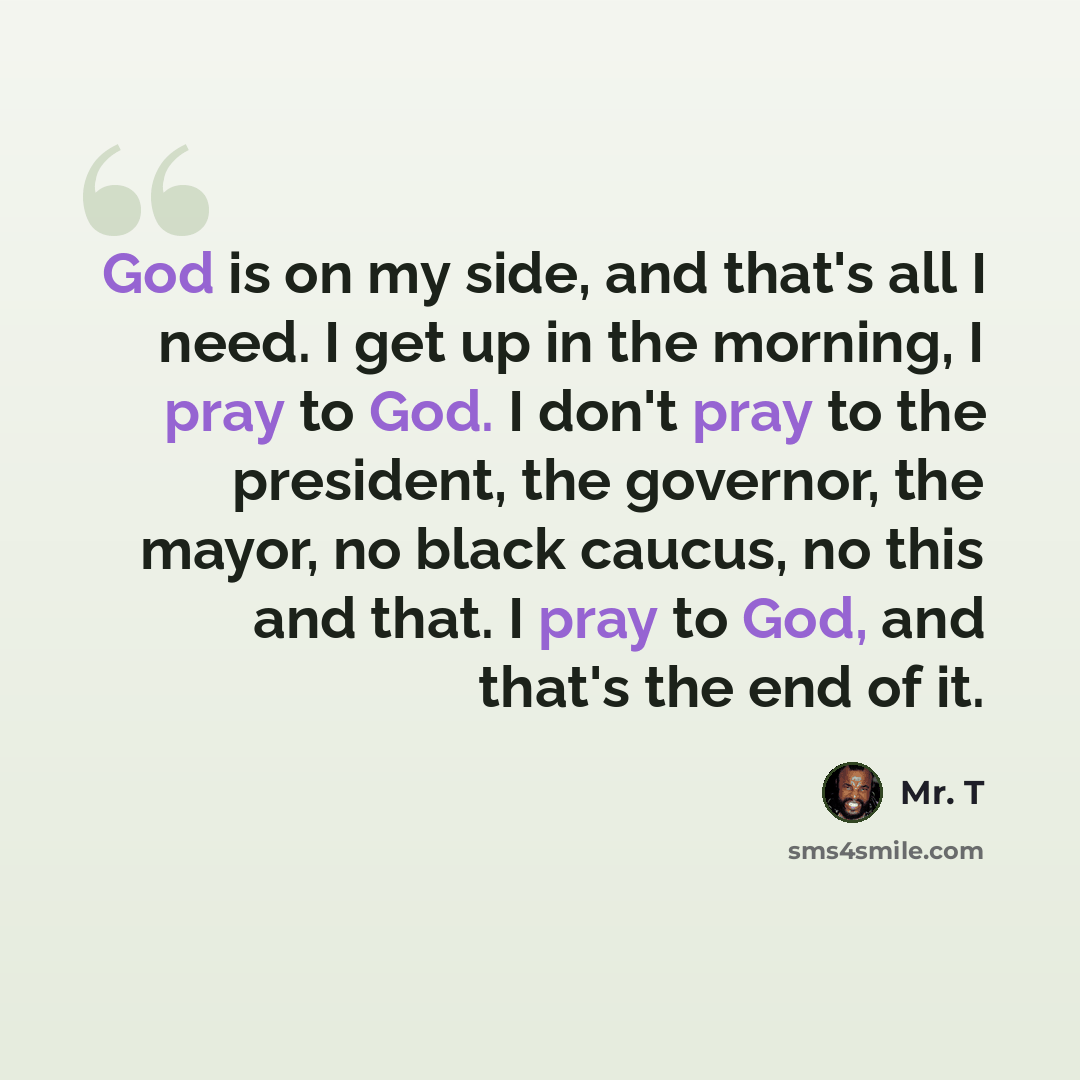 “God is on my side, and that's all I need. I get up in the morning, I pray to God. I don't pray to the president, the governor, the mayor, no black caucus, no this and that. I pray to God, and that's the end of it.” quote by Mr. T