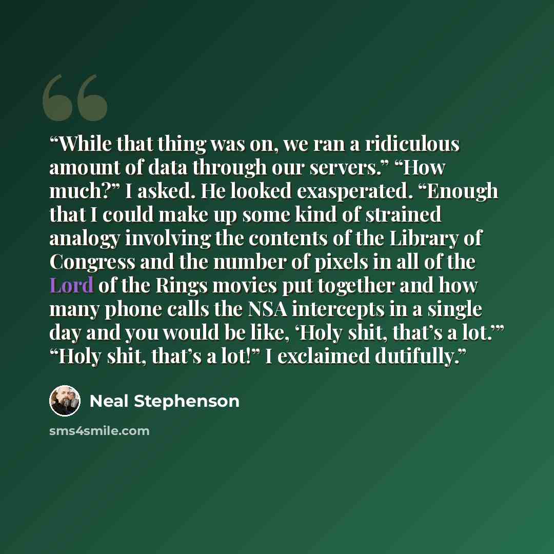 “While that thing was on, we ran a ridiculous amount of data through our servers.” “How much?” I asked. He looked exasperated. “Enough that I could make up some kind of strained analogy involving the contents of the Library of Congress and the number of pixels in all of the Lord of the Rings movies…” quote by Neal Stephenson