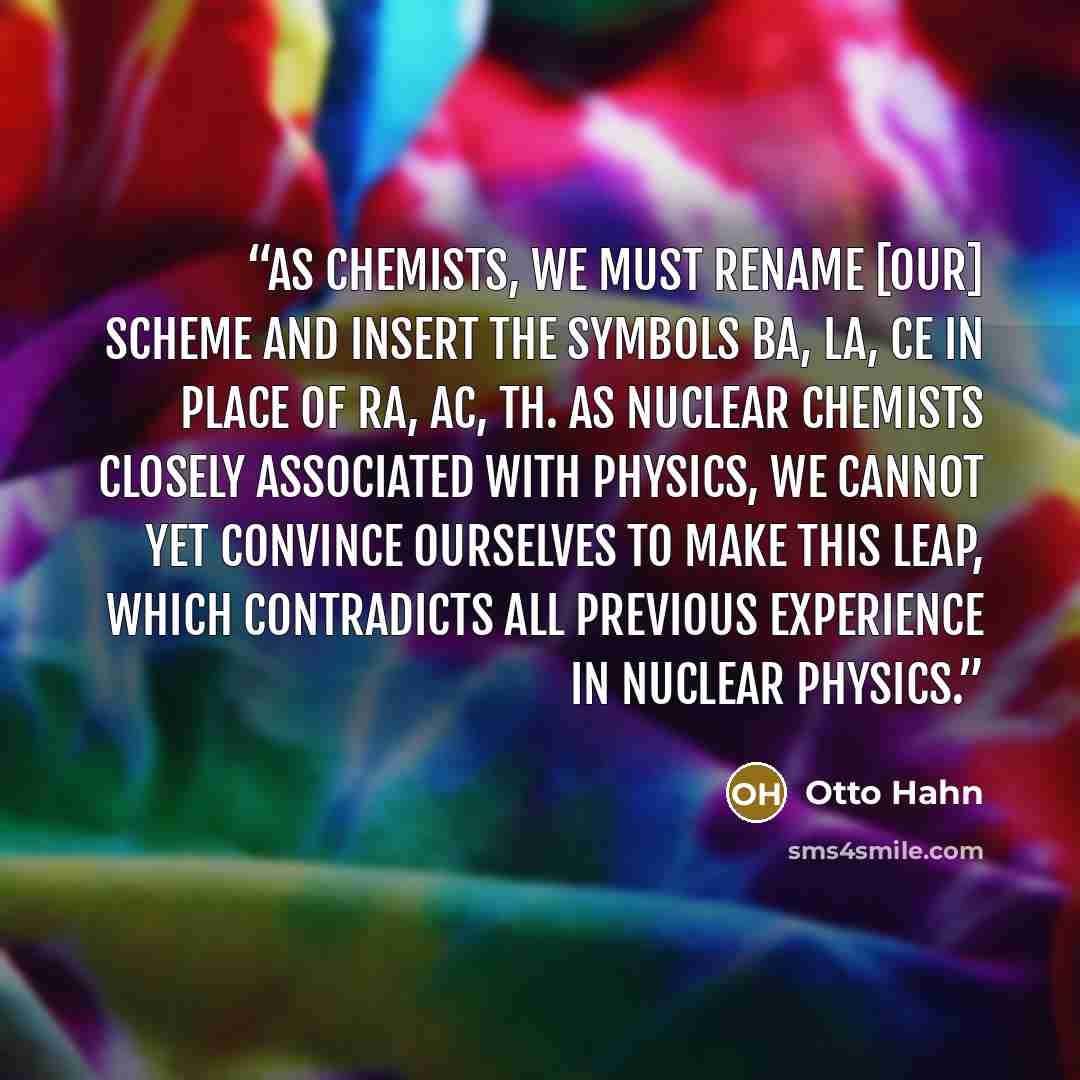 “As chemists, we must rename [our] scheme and insert the symbols Ba, La, Ce in place of Ra, Ac, Th. As nuclear chemists closely associated with physics, we cannot yet convince ourselves to make this leap, which contradicts all previous experience in nuclear physics.” quote by Otto Hahn