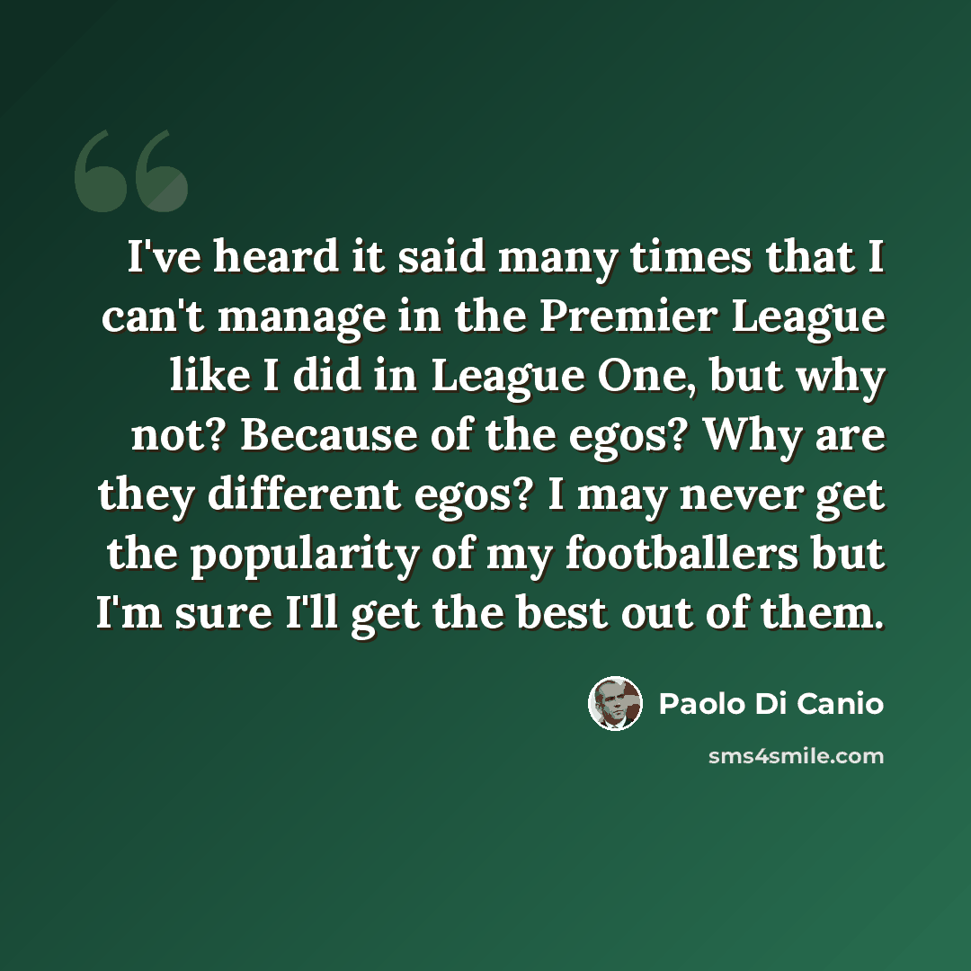 “I've heard it said many times that I can't manage in the Premier League like I did in League One, but why not? Because of the egos? Why are they different egos? I may never get the popularity of my footballers but I'm sure I'll get the best out of them.” quote by Paolo di Canio