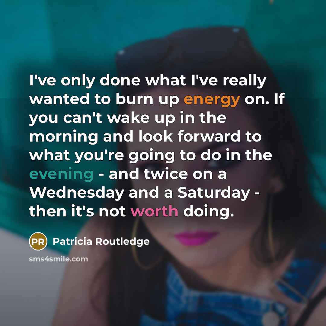 “I've only done what I've really wanted to burn up energy on. If you can't wake up in the morning and look forward to what you're going to do in the evening - and twice on a Wednesday and a Saturday - then it's not worth doing.” quote by Patricia Routledge