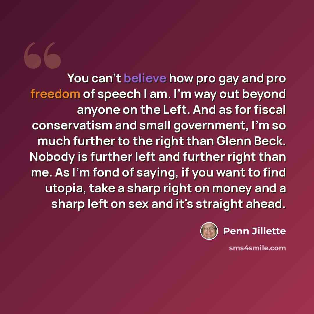 “You can't believe how pro gay and pro freedom of speech I am. I'm way out beyond anyone on the Left. And as for fiscal conservatism and small government, I'm so much further to the right than Glenn Beck. Nobody is further left and further right than me. As I'm fond of saying, if you want to find…” quote by Penn Jillette