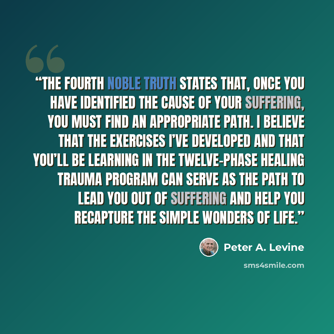 “The fourth noble truth states that, once you have identified the cause of your suffering, you must find an appropriate path. I believe that the exercises I’ve developed and that you’ll be learning in the Twelve-Phase Healing Trauma Program can serve as the path to lead you out of suffering and…” quote by Peter A. Levine