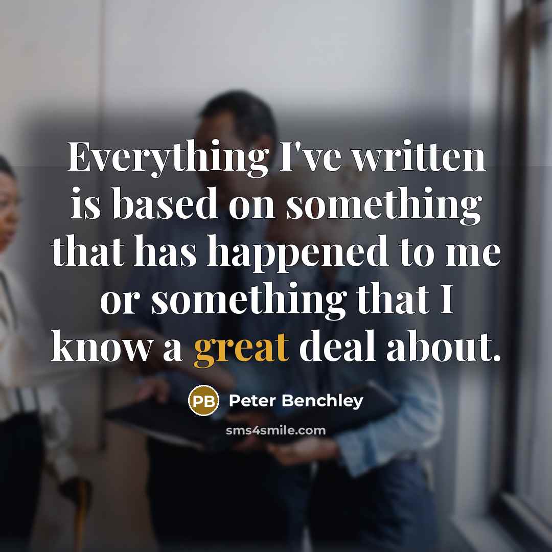 “Everything I've written is based on something that has happened to me or something that I know a great deal about.” quote by Peter Benchley