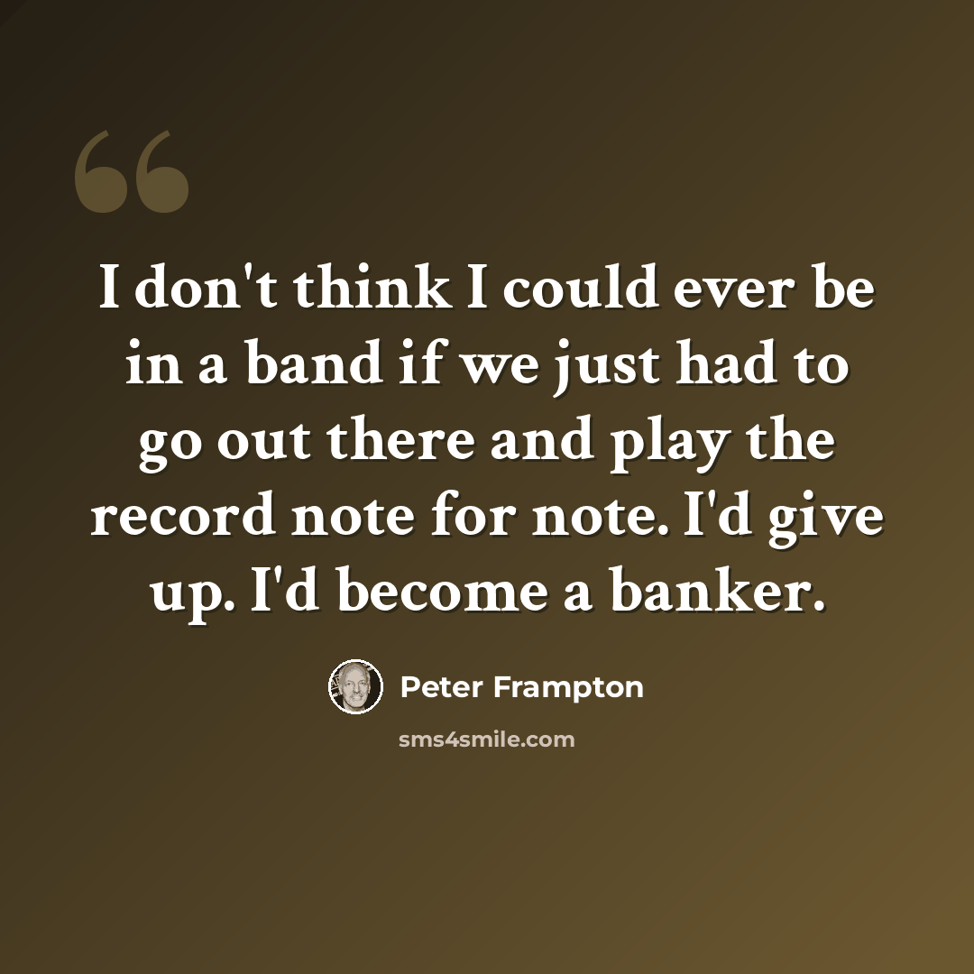 “I don't think I could ever be in a band if we just had to go out there and play the record note for note. I'd give up. I'd become a banker.” quote by Peter Frampton