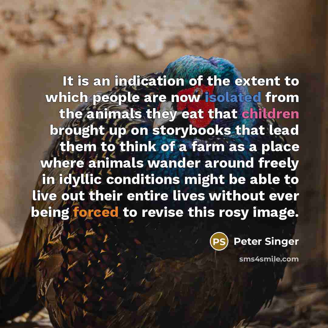 “It is an indication of the extent to which people are now isolated from the animals they eat that children brought up on storybooks that lead them to think of a farm as a place where animals wander around freely in idyllic conditions might be able to live out their entire lives without ever being…” quote by Peter Singer