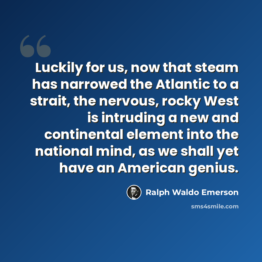 “Luckily for us, now that steam has narrowed the Atlantic to a strait, the nervous, rocky West is intruding a new and continental element into the national mind, as we shall yet have an American genius.” quote by Ralph Waldo Emerson