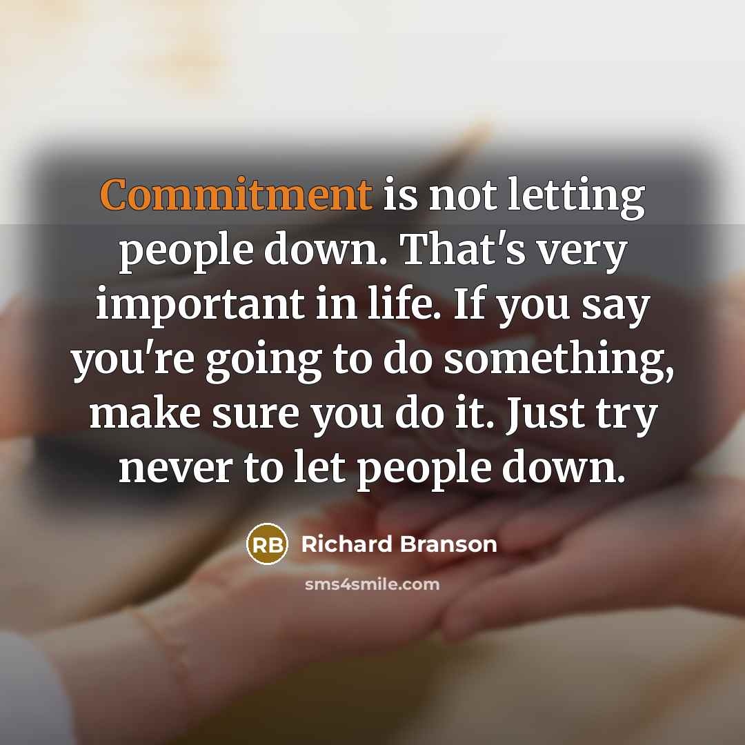 “Commitment is not letting people down. That's very important in life. If you say you're going to do something, make sure you do it. Just try never to let people down.” quote by Richard Branson