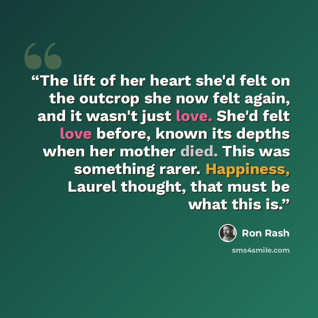 “The lift of her heart she'd felt on the outcrop she now felt again, and it wasn't just love. She'd felt love before, known its depths when her mother died. This was something rarer. Happiness, Laurel thought, that must be what this is.” quote by Ron Rash