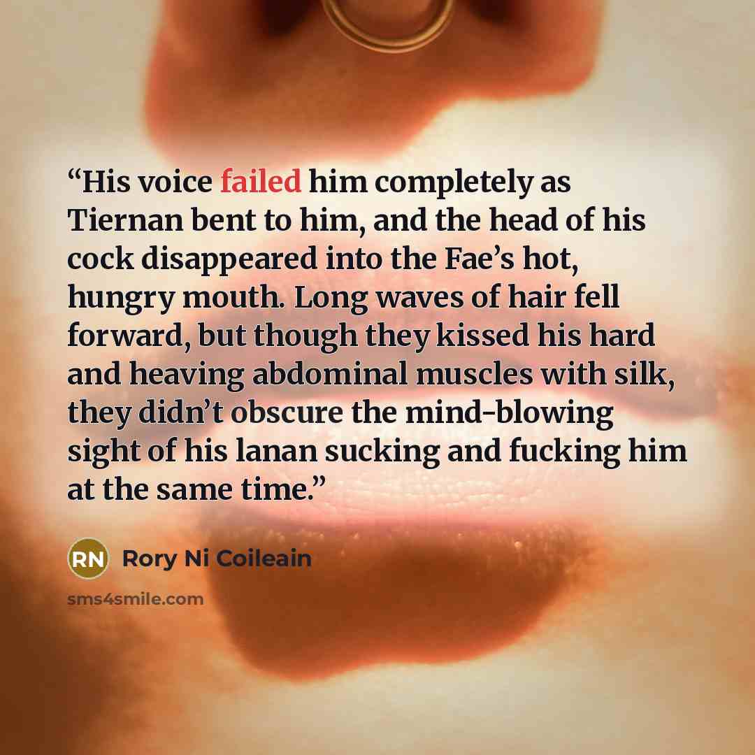 “His voice failed him completely as Tiernan bent to him, and the head of his cock disappeared into the Fae’s hot, hungry mouth. Long waves of hair fell forward, but though they kissed his hard and heaving abdominal muscles with silk, they didn’t obscure the mind-blowing sight of his lanan sucking…” quote by Rory Ni Coileain