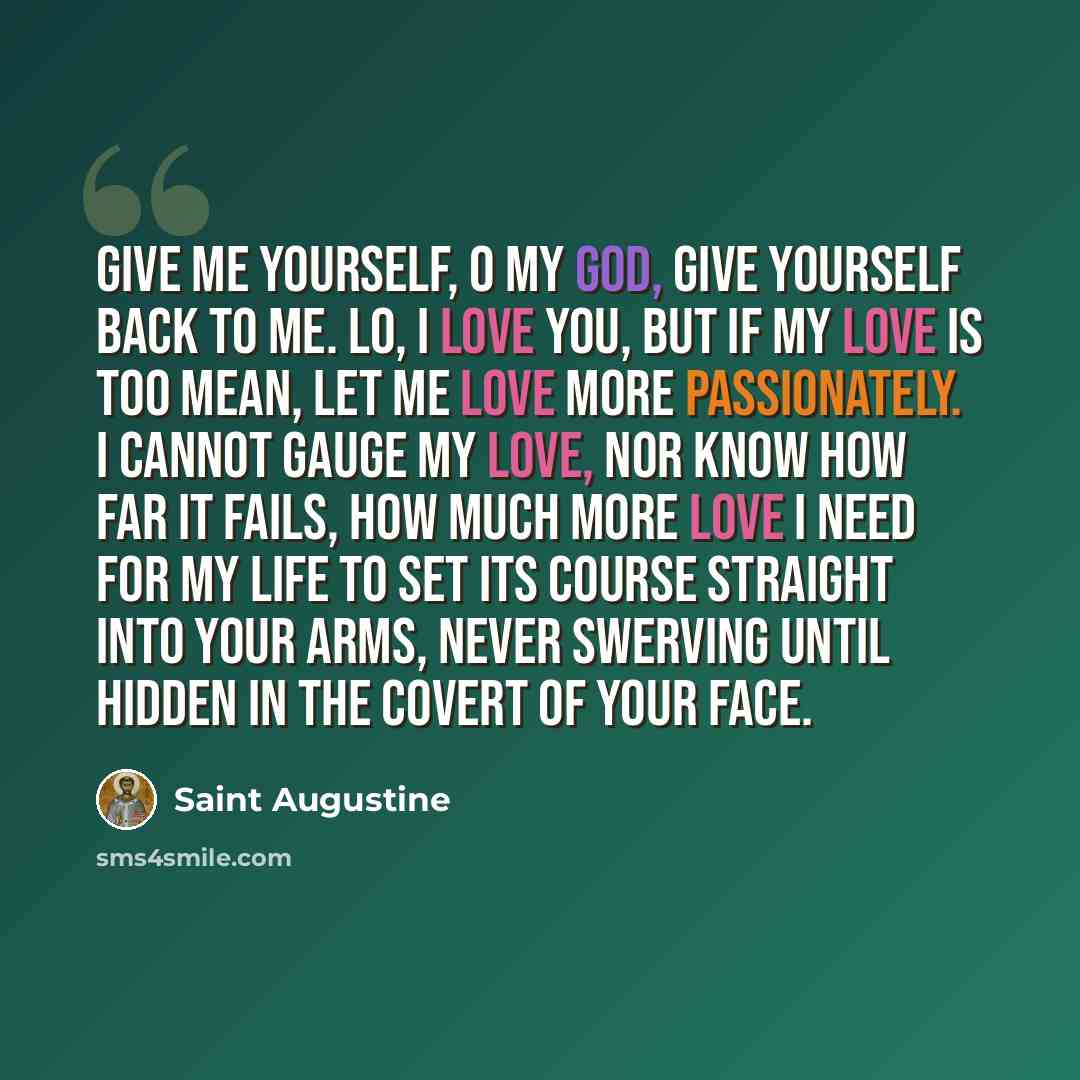 “Give me yourself, O my God, give yourself back to me. Lo, I love you, but if my love is too mean, let me love more passionately. I cannot gauge my love, nor know how far it fails, how much more love I need for my life to set its course straight into your arms, never swerving until hidden in the…” quote by Saint Augustine
